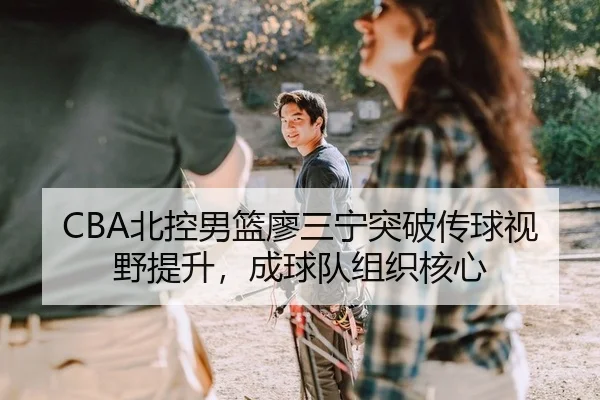 CBA北控男篮廖三宁突破传球视野提升，成球队组织核心